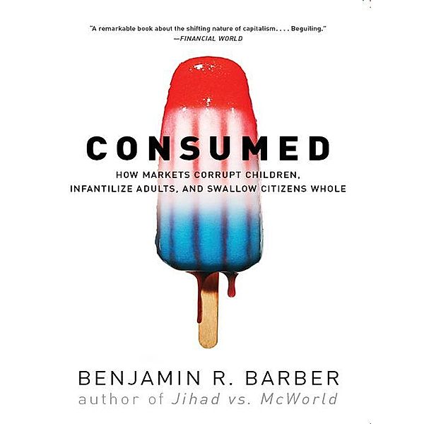 Consumed: How Markets Corrupt Children, Infantilize Adults, and Swallow Citizens Whole, Benjamin R. Barber