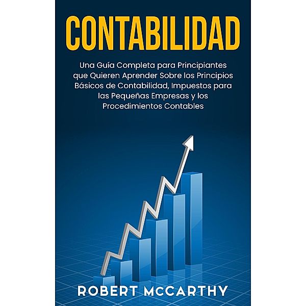 Contabilidad: Una guía completa para principiantes que quieren aprender sobre los principios básicos de contabilidad, impuestos para las pequeñas empresas y los procedimientos contables, Robert Mccarthy