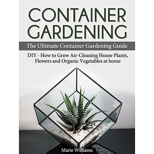 Container Gardening: The Ultimate Container Gardening Guide: DIY - How to Grow Air-Cleaning House Plants, Flowers and Organic Vegetables at home, Marie Williams