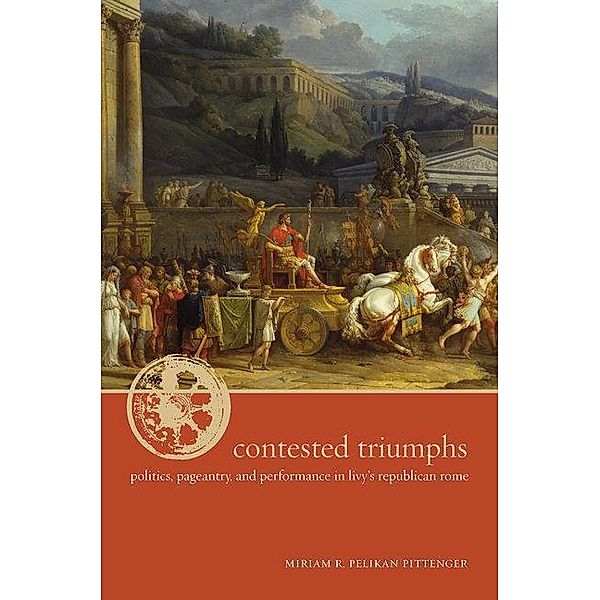 Contested Triumphs: Politics, Pageantry, and Performance in Livy's Republican Rome, Miriam R. Pelikan Pittenger