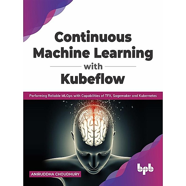 Continuous Machine Learning with Kubeflow: Performing Reliable MLOps with Capabilities of TFX, Sagemaker and Kubernetes (English Edition), Aniruddha Choudhury