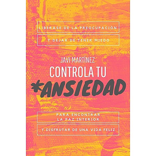 Controla Tu Ansiedad: Liberarse De La Preocupación Y Dejar De Tener Miedo, Para Encontrar La Paz Interior Y Disfrutar De Una Vida Feliz, Javi Martínez