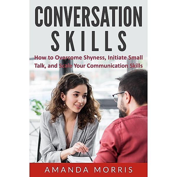 Conversation Skills: How to Overcome Shyness, Initiate Small Talk, and Scale Your Communication Skills, Amanda Morris