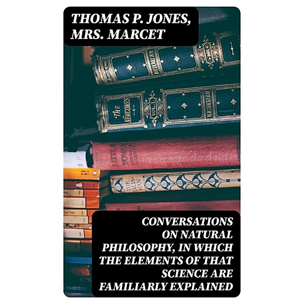 Conversations on Natural Philosophy, in which the Elements of that Science are Familiarly Explained, Thomas P. Jones, Marcet