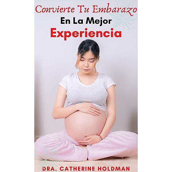 Convierte Tu Embarazo En La Mejor Experiencia: La Súper Guía De Las 44 Cosas A Tener En Cuenta Para Llevar Un Buen Embarazo, Dra. Catherine Holdman