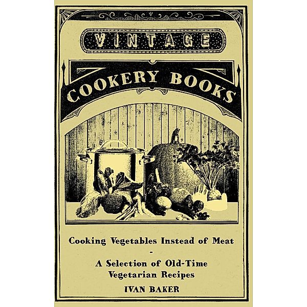 Cooking Vegetables Instead of Meat - A Selection of Old-Time Vegetarian Recipes, Ivan Baker