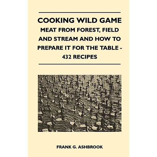 Cooking Wild Game - Meat From Forest, Field And Stream And How To Prepare It For The Table - 432 Recipes, Frank G. Ashbrook