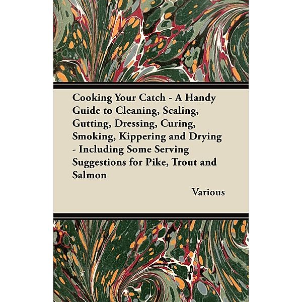 Cooking Your Catch - A Handy Guide to Cleaning, Scaling, Gutting, Dressing, Curing, Smoking, Kippering and Drying - Including Some Serving Suggestions, Various