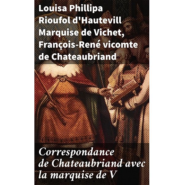 Correspondance de Chateaubriand avec la marquise de V, Louisa Phillipa Rioufol d'Hautevill Vichet, François-René Chateaubriand