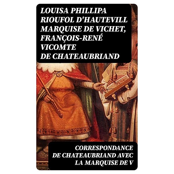 Correspondance de Chateaubriand avec la marquise de V, Louisa Phillipa Rioufol d'Hautevill Vichet, François-René Chateaubriand