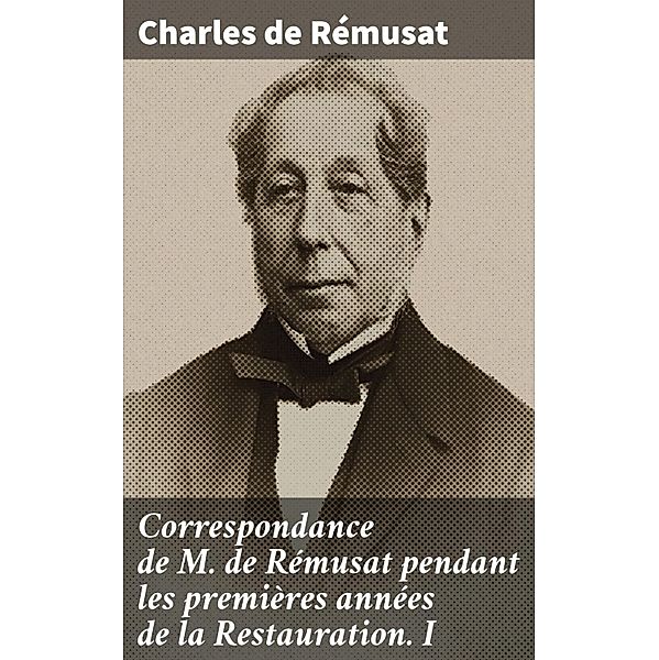 Correspondance de M. de Rémusat pendant les premières années de la Restauration. I, Charles De Rémusat