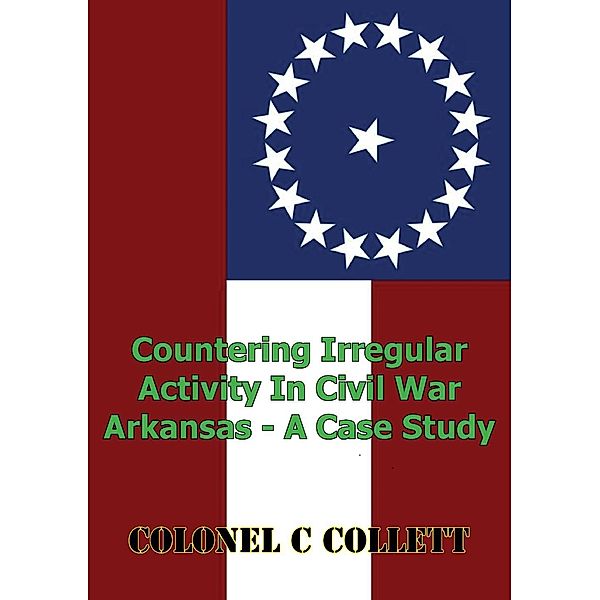 Countering Irregular Activity In Civil War Arkansas - A Case Study, Colonel C. Collett