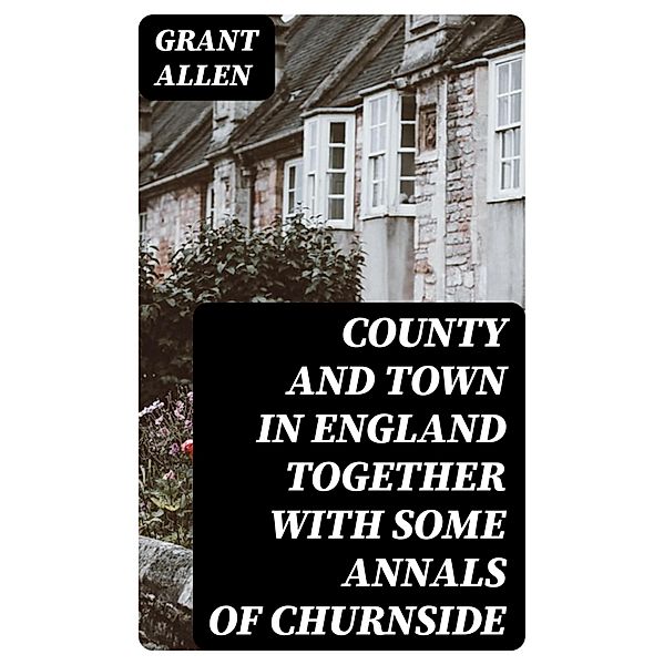 County and Town in England Together with some Annals of Churnside, Grant Allen