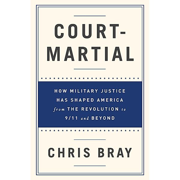 Court-Martial: How Military Justice Has Shaped America from the Revolution to 9/11 and Beyond, Chris Bray