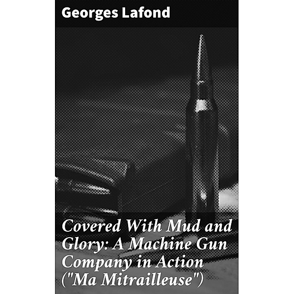 Covered With Mud and Glory: A Machine Gun Company in Action (Ma Mitrailleuse), Georges Lafond