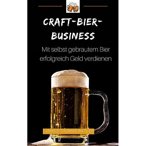 Craft-Bier-Business: Mit selbst gebrautem Bier erfolgreich Geld verdienen, James Thomas Batler