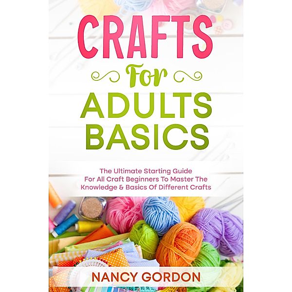 Crafts For Adults Basics - The Ultimate Starting Guide For All Craft Beginners To Master The Knowledge & Basics Of Different Crafts, Nancy Gordon