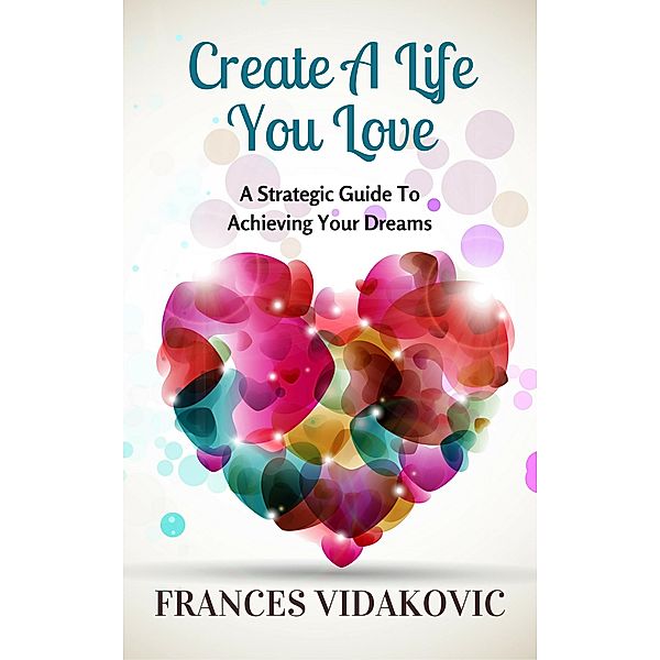 Create A Life You Love: A Strategic Guide To Achieving Your Dreams, Frances Vidakovic