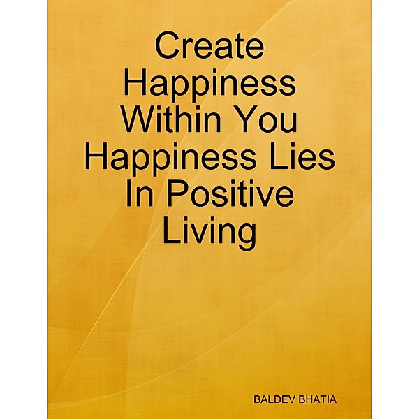 Create Happiness Within You- Happiness Lies In Positive Living, BALDEV BHATIA