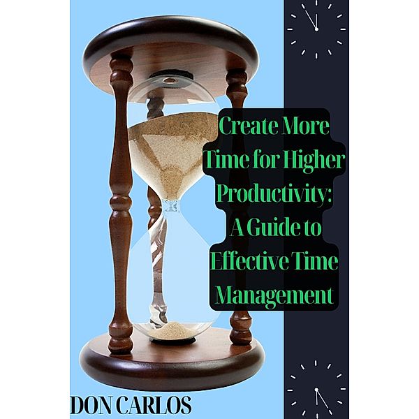 Create More Time for Higher Productivity: A Guide to Effective Time Management, Don Carlos