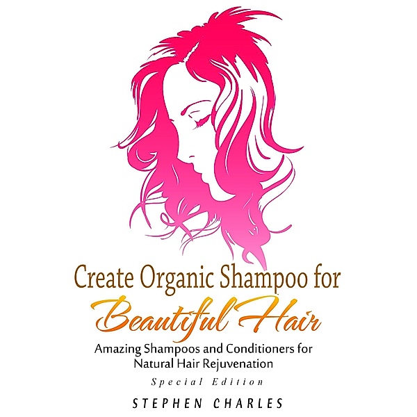 Create Organic Shampoo for Beautiful Hair! Amazing Shampoos and Conditioners for Natural Hair Rejuvenation, Stephen Charles