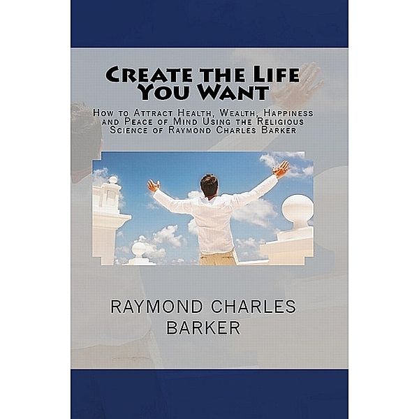 Create the Life You Want: How to Attract Health, Wealth, Happiness and Peace of Mind Using the Religious Science of Raymond Charles Barker / Hudson Mohawk Press, Raymond Charles Barker