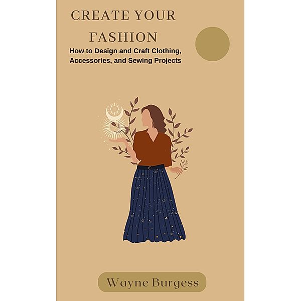 Create Your Fashion: How to Design and Craft Clothing, Accessories, and Sewing Projects, Wayne Burgess