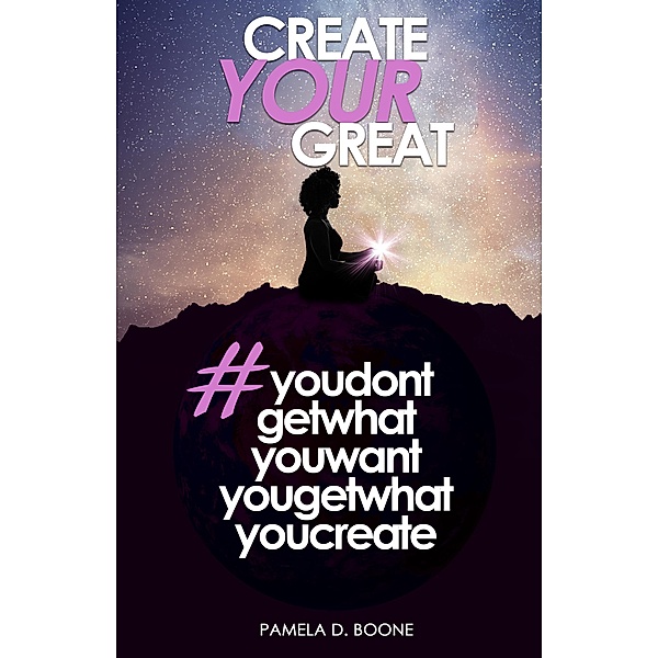 Create Your Great #youdontgetwhatyouwantyougetwhatyoucreate, Pamela D. Boone