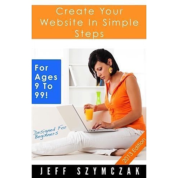Create Your Website In Simple Steps - For Ages 9 To 99!, Jeff Szymczak