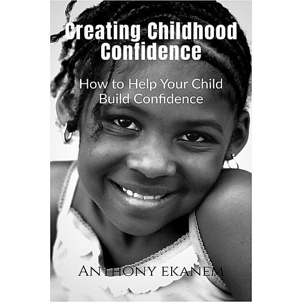 Creating Childhood Confidence: How to Help Your Child Build Confidence, Anthony Ekanem