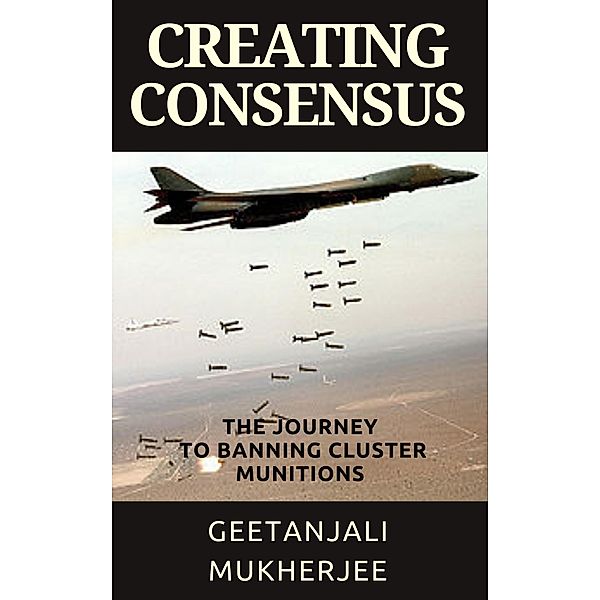 Creating Consensus: The Journey Towards Banning Cluster Munitions, Geetanjali Mukherjee