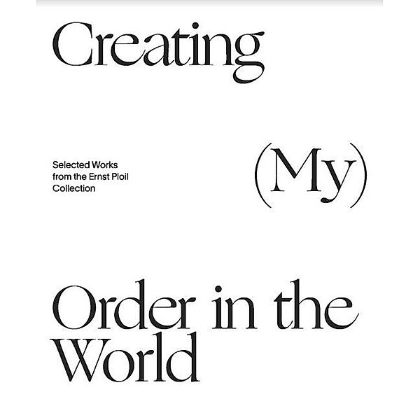 Creating (My) Order in the World. Selected Works from the Ernst Ploil Collection, Christian Bauer, Ernst Ploil, Alexandra Sattler, Hans-Peter Wipplinger, Herbert Giese