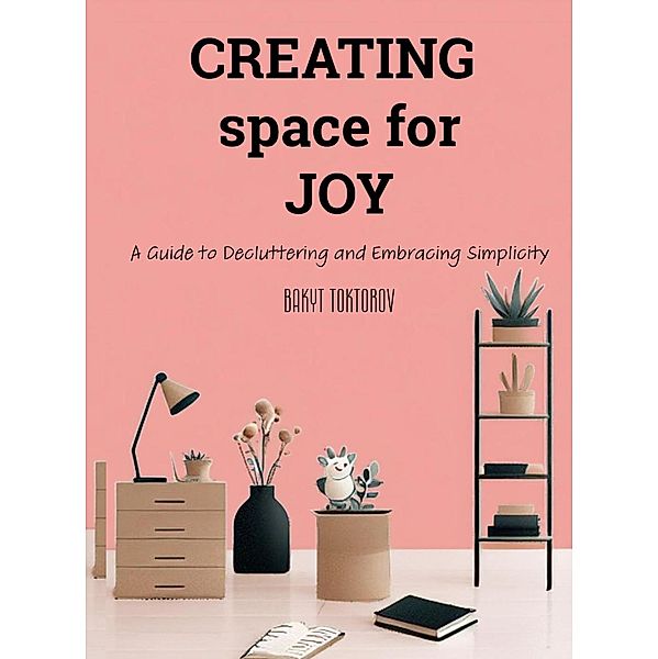 Creating Space For Joy: A Guide to Decluttering and Embracing Simplicity, Bakyt Toktorov