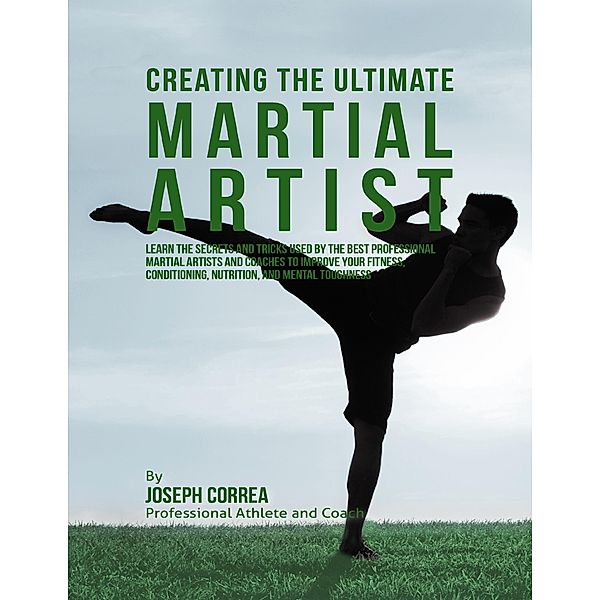 Creating the Ultimate Martial Artist: Learn the Secrets and Tricks Used By the Best Professional Martial Artists and Coaches to Improve Your Fitness, Conditioning, Nutrition, and Mental Toughness, Joseph Correa