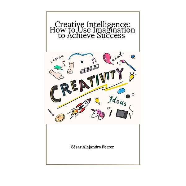 Creative Intelligence: How to Use Imagination to Achieve Success, Cesar Alejandro Ferrer