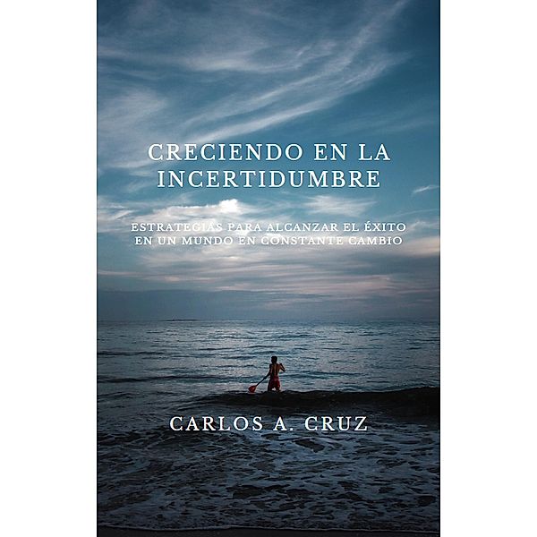 Creciendo en la Incertidumbre: Estrategias para Alcanzar el Éxito en un Mundo en Constante Cambio, Carlos A. Cruz