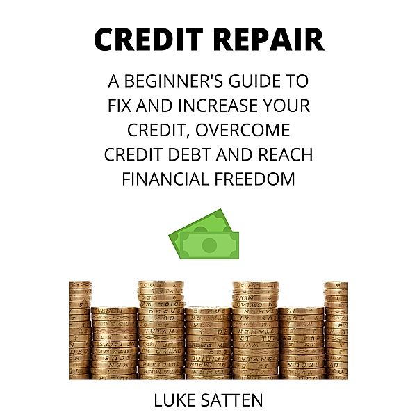 Credit Repair: a Beginner's Guide to Fix and Increase your Credit, Overcome Credit Debt and Reach Financial Freedom, Luke Satten