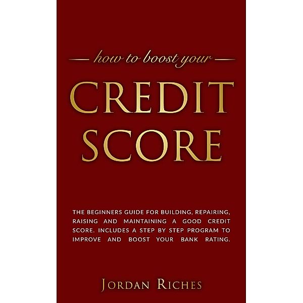 Credit Score: The Beginners Guide for Building, Repairing, Raising and Maintaining a Good Credit Score. Includes a Step-by-Step Program to Improve and Boost Your Bank Rating., Jordan Riches
