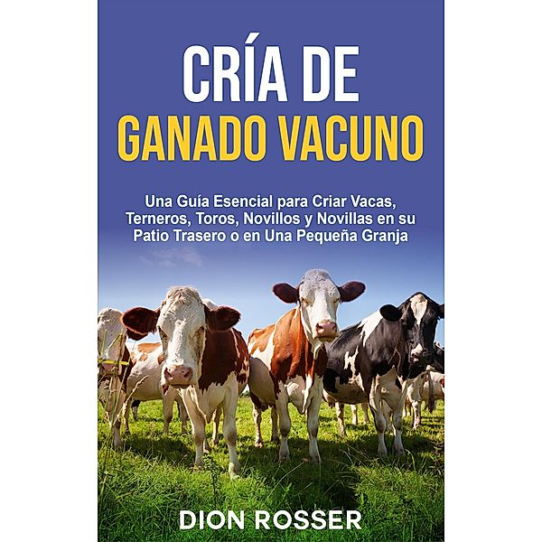 Cría de ganado vacuno: Una guía esencial para criar vacas, terneros, toros, novillos y novillas en su patio trasero o en una pequeña granja, Dion Rosser