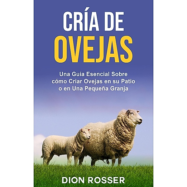 Cría de ovejas: Una guía esencial sobre cómo criar ovejas en su patio o en una pequeña granja, Dion Rosser