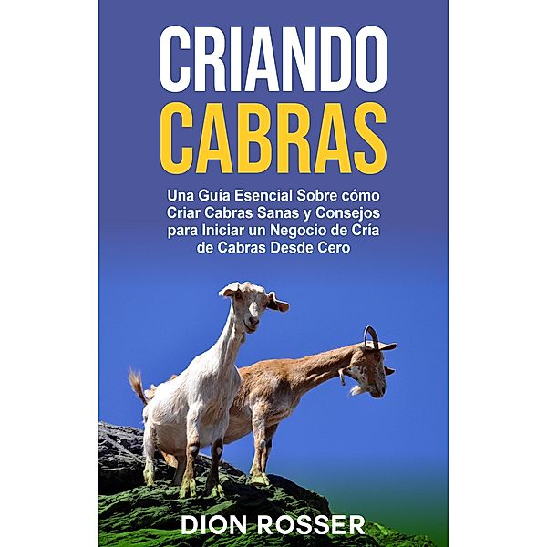 Criando cabras: Una guía esencial sobre cómo criar cabras sanas y consejos para iniciar un negocio de cría de cabras desde cero, Dion Rosser