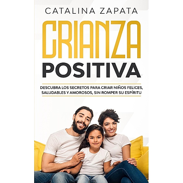 Crianza Positiva: Descubra los secretos para criar niños felices, saludables y amorosos, sin romper su espíritu, Catalina Zapata