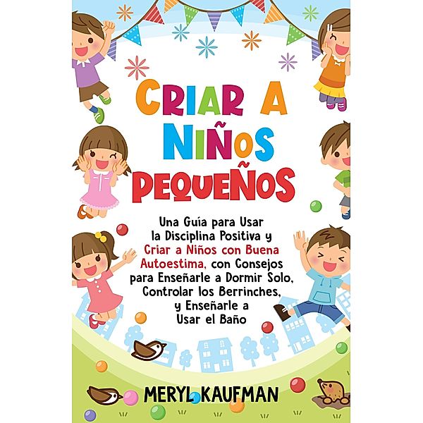 Criar a niños pequeños: Una guía para usar la disciplina positiva y criar a niños con buena autoestima, con consejos para enseñarle a dormir solo, controlar los berrinches, y enseñarle a usar el baño, Meryl Kaufman