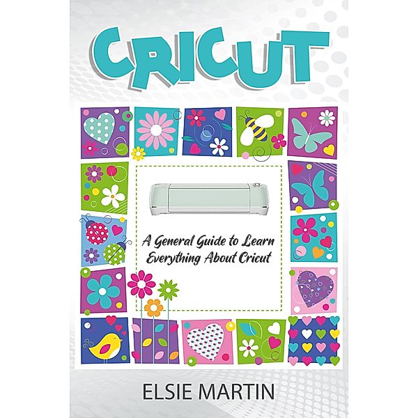 Cricut: A General Guide to Learn Everything About Cricut, Elsie Martin