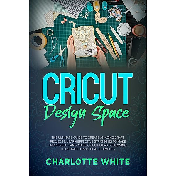 Cricut Design Space: The Ultimate Guide to Create Amazing Craft Projects. Learn Effective Strategies to Make Incredible Hand-Made Cricut Ideas Following Illustrated Practical Examples., Charlotte White