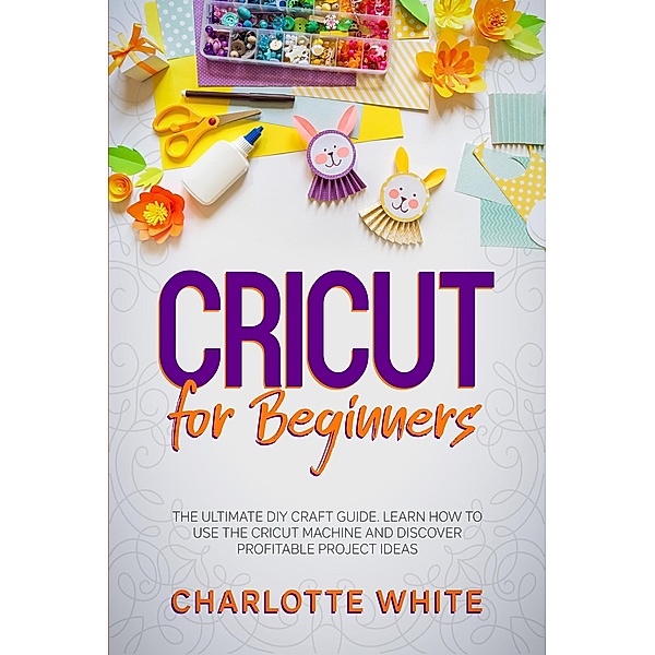 Cricut for Beginners: The Ultimate DIY Craft Guide. Learn How to Use the Cricut Machine and Discover Profitable Project Ideas., Charlotte White
