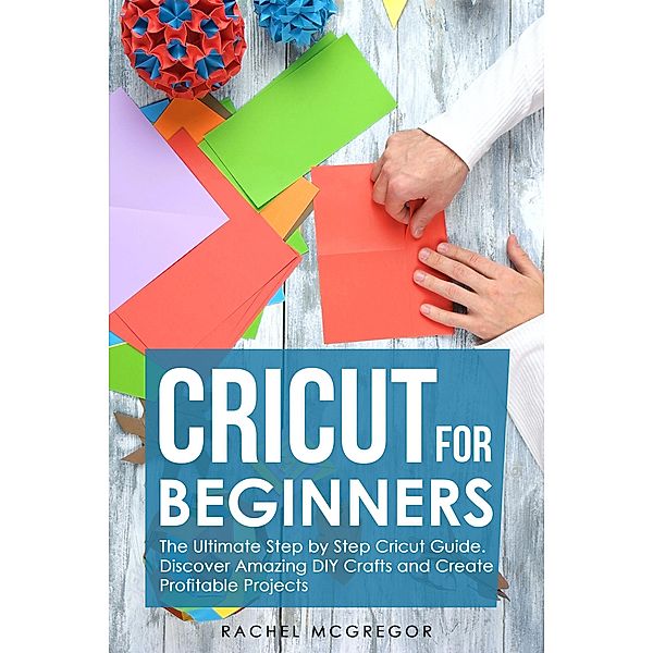 Cricut for Beginners: The Ultimate Step by Step Cricut Guide. Discover Amazing DIY Crafts and Create Profitable Projects, Rachel McGregor