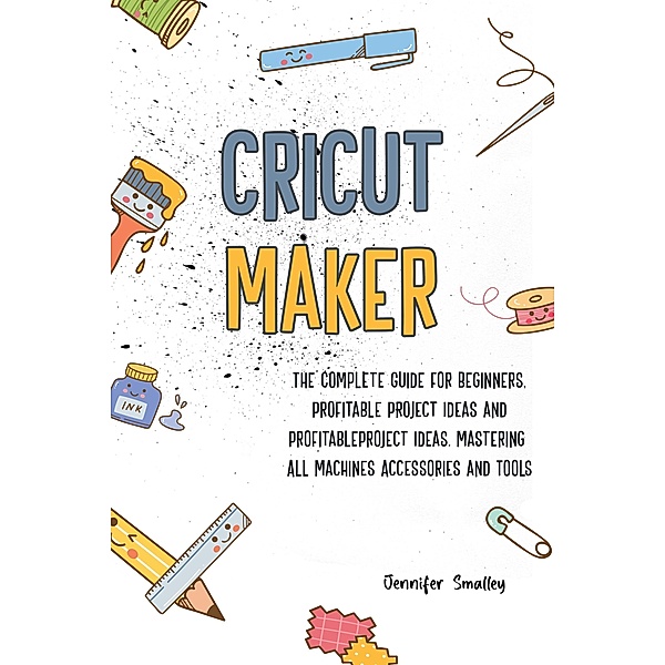 Cricut MakerThe Complete Guide for Beginners, Profitable Project Ideas and Profitable Project Ideas. Mastering All Machines, Accessories and Tools, Jennifer Smalley