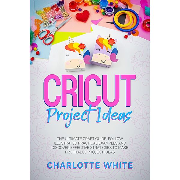 Cricut Project Ideas: The Ultimate Craft Guide. Follow Illustrated Practical Examples and Discover Effective Strategies to Make Profitable Project Ideas., Charlotte White