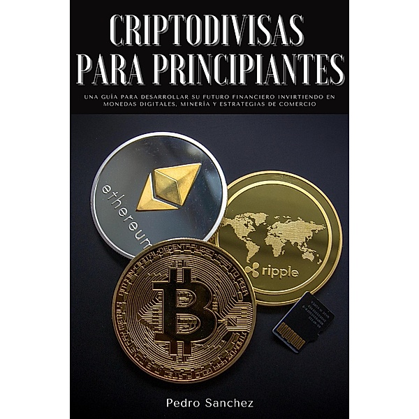 Criptodivisas para principiantes: Una guía para desarrollar su futuro financiero invirtiendo en monedas digitales, minería y estrategias de comercio, Pedro Sanchez